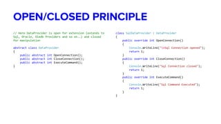OPEN/CLOSED PRINCIPLE
// Here DataProvider is open for extension (extends to
Sql, Oracle, Oledb Providers and so on..) and closed
for manipulation
abstract class DataProvider
{
public abstract int OpenConnection();
public abstract int CloseConnection();
public abstract int ExecuteCommand();
}
class SqlDataProvider : DataProvider
{
public override int OpenConnection()
{
Console.WriteLine("nSql Connection opened");
return 1;
}
public override int CloseConnection()
{
Console.WriteLine("Sql Connection closed");
return 1;
}
public override int ExecuteCommand()
{
Console.WriteLine("Sql Command Executed");
return 1;
}
}
 