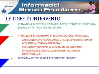 LE LINEE DI INTERVENTO ATTIVAZIONE DI SISTEMI INFORMATICI PRESSO STRUTTURE DI ATTIVITA‘ SOCIALE SIA IN ITALIA CHE ALL‘ESTERO. ATTIVAZIONE DI PROGRAMMI DI SCOLARIZZAZIONE INFORMATICA CHE CONSENTANO AL PERSONALE UTILIZZATORE DEI SISTEMI  DI ACQUISIRE AUTONOMIA OPERATIVA; CHE AIUTINO SOGGETTI SVANTAGGIATI AD ABBATTERE UN‘ULTERIORE BARRIERA ALL‘INGRESSO NEL MONDO (PROFESSIONALE) ...... ACCESSO ALLE TECNOLOGIE PER SOGGETTI “DEBOLI” 