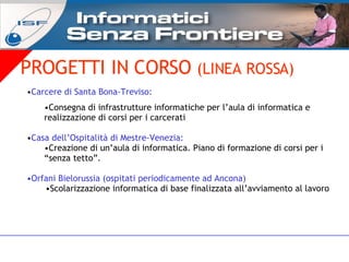 PROGETTI IN CORSO  (LINEA ROSSA) Carcere di Santa Bona-Treviso: Consegna di infrastrutture informatiche per l’aula di informatica e realizzazione di corsi per i carcerati Casa dell’Ospitalità di Mestre-Venezia: Creazione di un’aula di informatica. Piano di formazione di corsi per i “senza tetto”.  Orfani Bielorussia (ospitati periodicamente ad Ancona) Scolarizzazione informatica di base finalizzata all’avviamento al lavoro 