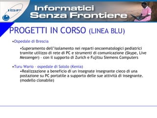 PROGETTI IN CORSO  (LINEA BLU) Ospedale di Brescia  Superamento dell’isolamento nei reparti oncoematologici pediatrici tramite utilizzo di rete di PC e strumenti di comunicazione (Skype, Live Messenger) – con il supporto di Zurich e Fujitsu Siemens Computers Turu Wario – ospedale di Sololo (Kenia) Realizzazione a beneficio di un insegnate insegnante cieco di una postazione su PC portatile a supporto delle sue attività di insegnante. (modello clonabile)  