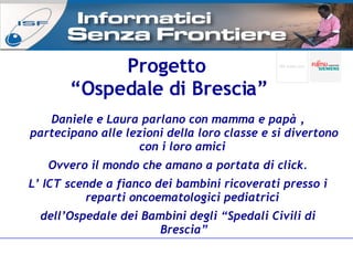 Progetto  “ Ospedale di Brescia” Daniele e Laura parlano con mamma e papà , partecipano alle lezioni delIa loro classe e si divertono con i loro amici  Ovvero il mondo che amano a portata di click. L’ ICT scende a fianco dei bambini ricoverati presso i reparti oncoematologici pediatrici  dell’Ospedale dei Bambini degli “Spedali Civili di Brescia” 