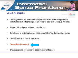Le fasi del progetto Coinvolgimento del team medico per verificare eventuali problemi nell'utilizzo delle tecnologie in un reparto cosi' delicato(p.e. Wireless)‏ Disponibilità di personal computer laptop Definizione e installazione degli strumenti hw/sw da installare sui pc Connessione alla rete e a internet Fase pilota (in corso) Organizzazione del supporto post-implementazione www.informaticisenzafrontiere.org 