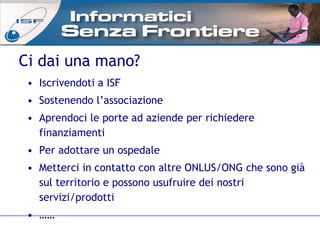 Ci dai una mano? Iscrivendoti a ISF Sostenendo l’associazione Aprendoci le porte ad aziende per richiedere finanziamenti Per adottare un ospedale Metterci in contatto con altre ONLUS/ONG che sono già sul territorio e possono usufruire dei nostri servizi/prodotti  …… 