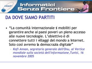 “ La comunità internazionale si mobiliti per garantire anche ai paesi poveri un pieno accesso alle nuove tecnologie. L’obiettivo è di connettere tutti i villaggi del mondo a Internet. Solo così avremo la democrazia digitale” Kofi Annan, segretario generale dell'Onu, al Vertice mondiale sulla società dell'informazione,Tunisi, 16 novembre 2005 DA DOVE SIAMO PARTITI 