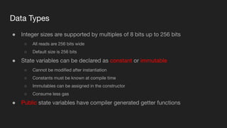 Data Types
● Integer sizes are supported by multiples of 8 bits up to 256 bits
○ All reads are 256 bits wide
○ Default size is 256 bits
● State variables can be declared as constant or immutable
○ Cannot be modiﬁed after instantiation
○ Constants must be known at compile time
○ Immutables can be assigned in the constructor
○ Consume less gas
● Public state variables have compiler generated getter functions
 