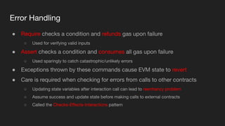 Error Handling
● Require checks a condition and refunds gas upon failure
○ Used for verifying valid inputs
● Assert checks a condition and consumes all gas upon failure
○ Used sparingly to catch catastrophic/unlikely errors
● Exceptions thrown by these commands cause EVM state to revert
● Care is required when checking for errors from calls to other contracts
○ Updating state variables after interaction call can lead to reentrancy problem
○ Assume success and update state before making calls to external contracts
○ Called the Checks-Eﬀects-Interactions pattern
 