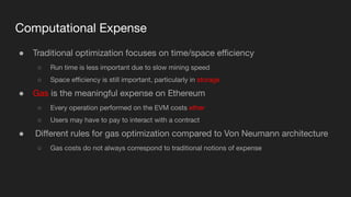 Computational Expense
● Traditional optimization focuses on time/space eﬃciency
○ Run time is less important due to slow mining speed
○ Space eﬃciency is still important, particularly in storage
● Gas is the meaningful expense on Ethereum
○ Every operation performed on the EVM costs ether
○ Users may have to pay to interact with a contract
● Diﬀerent rules for gas optimization compared to Von Neumann architecture
○ Gas costs do not always correspond to traditional notions of expense
 