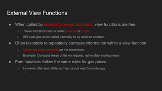 External View Functions
● When called by externally owned accounts, view functions are free
○ These functions can be either external or public
○ Still cost gas when called internally or by another contract
● Often favorable to repeatedly compute information within a view function
○ Minimizes state variables on the blockchain
○ Example: Compute mean of list on request, rather than storing mean
● Pure functions follow the same rules for gas prices
○ However oﬀer less utility as they cannot read from storage
 