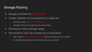 Storage Packing
● Storage is divided into 32 byte slots
● Smaller variables can be packed into a single slot
○ Packing is done in order of declaration
○ Variables will never be split across several slots
● Packing can reduce storage usage
● Gas prices for read can increase as a consequence
○ Gas is spent cleaning extraneous bits when accessing just one variable
○ If variables are accessed concurrently, gas may be saved
 