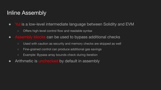 Inline Assembly
● Yul is a low-level intermediate language between Solidity and EVM
○ Oﬀers high-level control ﬂow and readable syntax
● Assembly blocks can be used to bypass additional checks
○ Used with caution as security and memory checks are skipped as well
○ Fine-grained control can produce additional gas savings
○ Example: Bypass array bounds check during iteration
● Arithmetic is unchecked by default in assembly
 