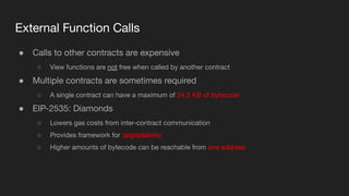External Function Calls
● Calls to other contracts are expensive
○ View functions are not free when called by another contract
● Multiple contracts are sometimes required
○ A single contract can have a maximum of 24.5 KB of bytecode
● EIP-2535: Diamonds
○ Lowers gas costs from inter-contract communication
○ Provides framework for upgradability
○ Higher amounts of bytecode can be reachable from one address
 