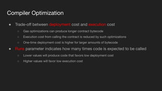 Compiler Optimization
● Trade-oﬀ between deployment cost and execution cost
○ Gas optimizations can produce longer contract bytecode
○ Execution cost from calling the contract is reduced by such optimizations
○ One-time deployment cost is higher for larger amounts of bytecode
● Runs parameter indicates how many times code is expected to be called
○ Lower values will produce code that favors low deployment cost
○ Higher values will favor low execution cost
 