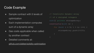Code Example
● Sample contract with 5 levels of
optimization
● Each implementation computes
sum of a dynamic array
● Gas costs applicable when called
by another contract
● Detailed comments at:
github.com/zlafeer/solidity-optimization
// Constructs dynamic array
// of n unsigned integers
uint[] private storageArray;
constructor(uint n) {
for (uint i = 0; i < n; i++) {
storageArray .push(i%10);
}
}
 