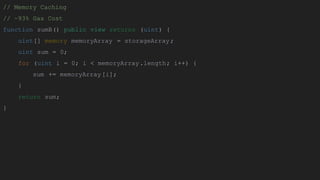 // Memory Caching
// ~93% Gas Cost
function sumB() public view returns (uint) {
uint[] memory memoryArray = storageArray;
uint sum = 0;
for (uint i = 0; i < memoryArray.length; i++) {
sum += memoryArray[i];
}
return sum;
}
 