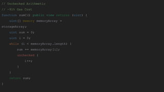 // Unchecked Arithmetic
// ~91% Gas Cost
function sumC() public view returns (uint) {
uint[] memory memoryArray =
storageArray;
uint sum = 0;
uint i = 0;
while (i < memoryArray.length) {
sum += memoryArray[i];
unchecked {
i++;
}
}
return sum;
}
 