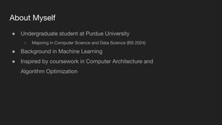 About Myself
● Undergraduate student at Purdue University
○ Majoring in Computer Science and Data Science (BS 2024)
● Background in Machine Learning
● Inspired by coursework in Computer Architecture and
Algorithm Optimization
 