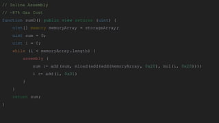 // Inline Assembly
// ~87% Gas Cost
function sumD() public view returns (uint) {
uint[] memory memoryArray = storageArray;
uint sum = 0;
uint i = 0;
while (i < memoryArray.length) {
assembly {
sum := add (sum, mload(add(add(memoryArray, 0x20), mul(i, 0x20))))
i := add (i, 0x01)
}
}
return sum;
}
 
