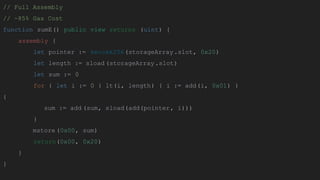 // Full Assembly
// ~85% Gas Cost
function sumE() public view returns (uint) {
assembly {
let pointer := keccak256(storageArray.slot, 0x20)
let length := sload (storageArray.slot)
let sum := 0
for { let i := 0 } lt(i, length) { i := add(i, 0x01) }
{
sum := add (sum, sload(add(pointer, i)))
}
mstore (0x00, sum)
return(0x00, 0x20)
}
}
 