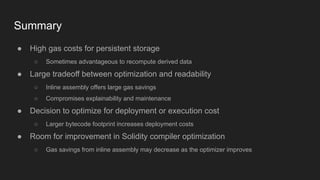 Summary
● High gas costs for persistent storage
○ Sometimes advantageous to recompute derived data
● Large tradeoff between optimization and readability
○ Inline assembly offers large gas savings
○ Compromises explainability and maintenance
● Decision to optimize for deployment or execution cost
○ Larger bytecode footprint increases deployment costs
● Room for improvement in Solidity compiler optimization
○ Gas savings from inline assembly may decrease as the optimizer improves
 