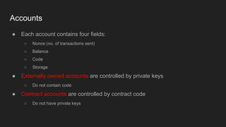 Accounts
● Each account contains four fields:
○ Nonce (no. of transactions sent)
○ Balance
○ Code
○ Storage
● Externally owned accounts are controlled by private keys
○ Do not contain code
● Contract accounts are controlled by contract code
○ Do not have private keys
 