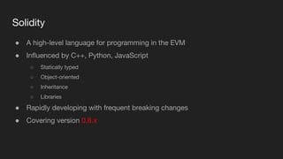 Solidity
● A high-level language for programming in the EVM
● Inﬂuenced by C++, Python, JavaScript
○ Statically typed
○ Object-oriented
○ Inheritance
○ Libraries
● Rapidly developing with frequent breaking changes
● Covering version 0.8.x
 