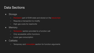Data Sections
● Storage
○ Persistent part of EVM state and stored on the blockchain
○ Requires a transaction to modify
○ High gas costs for read/write
● Memory
○ Temporary section provided to a function call
○ Only accessible within functions
○ Lower gas consumption
● Calldata
○ Temporary and immutable section for function arguments
 