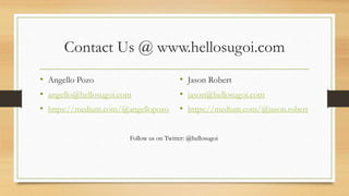 Contact Us @ www.hellosugoi.com
• Angello Pozo
• angello@hellosugoi.com
• https://medium.com/@angellopozo
• Jason Robert
• jason@hellosugoi.com
• https://medium.com/@jason.robert
Follow us on Twitter: @hellosugoi