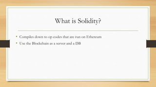 What is Solidity?
• Compiles down to op codes that are run on Ethereum
• Use the Blockchain as a server and a DB