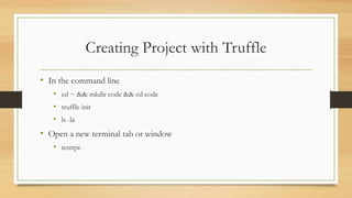 Creating Project with Truffle
• In the command line
• cd ~ && mkdir code && cd code
• truffle init
• ls -la
• Open a new terminal tab or window
• testrpc