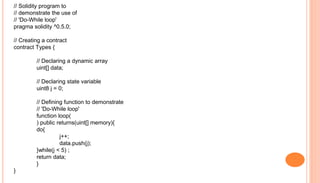 // Solidity program to
// demonstrate the use of
// 'Do-While loop'
pragma solidity ^0.5.0;
// Creating a contract
contract Types {
// Declaring a dynamic array
uint[] data;
// Declaring state variable
uint8 j = 0;
// Defining function to demonstrate
// 'Do-While loop'
function loop(
) public returns(uint[] memory){
do{
j++;
data.push(j);
}while(j < 5) ;
return data;
}
}
 