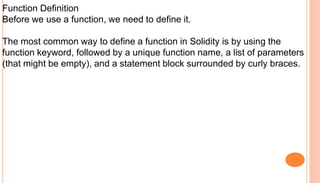 Function Definition
Before we use a function, we need to define it.
The most common way to define a function in Solidity is by using the
function keyword, followed by a unique function name, a list of parameters
(that might be empty), and a statement block surrounded by curly braces.
 