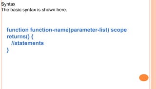 Syntax
The basic syntax is shown here.
function function-name(parameter-list) scope
returns() {
//statements
}
 