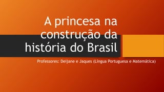 A princesa na
construção da
história do Brasil
Professores: Deijane e Jaques (Língua Portuguesa e Matemática)
 
