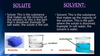 • Solute: This is the substance
that makes up the minority of
the solution, or this is the part
that is dissolved. Example: In
salt water, the solute is the salt.
• Solvent: This is the substance
that makes up the majority of
the solution. This is the part
where the solute is dissolved.
Example: In salt water, the
solvent is water.
 