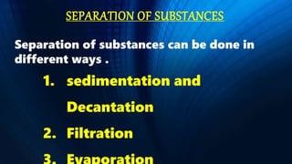 SEPARATION OF SUBSTANCES
Separation of substances can be done in
different ways .
1. sedimentation and
Decantation
2. Filtration
 