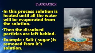 EVAPORATION
•In this process solution is
heated until all the water
will be evaporated from
the solution.
•Then the dissolved
particles are left behind.
•Example : Salt ( sugar )is
removed from it's
solution.
 