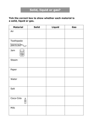 Solid, liquid or gas?

Tick the correct box to show whether each material is
a solid, liquid or gas.

   Material         Solid         Liquid          Gas
 Air



 Toothpaste



 Jam



 Steam



 Paper



 Water



 Salt



 Coca-Cola



 Milk
 