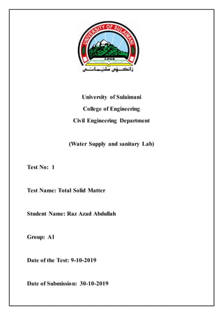 University of Sulaimani
College of Engineering
Civil Engineering Department
(Water Supply and sanitary Lab)
Test No: 1
Test Name: Total Solid Matter
Student Name: Raz Azad Abdullah
Group: A1
Date of the Test: 9-10-2019
Date of Submission: 30-10-2019
 