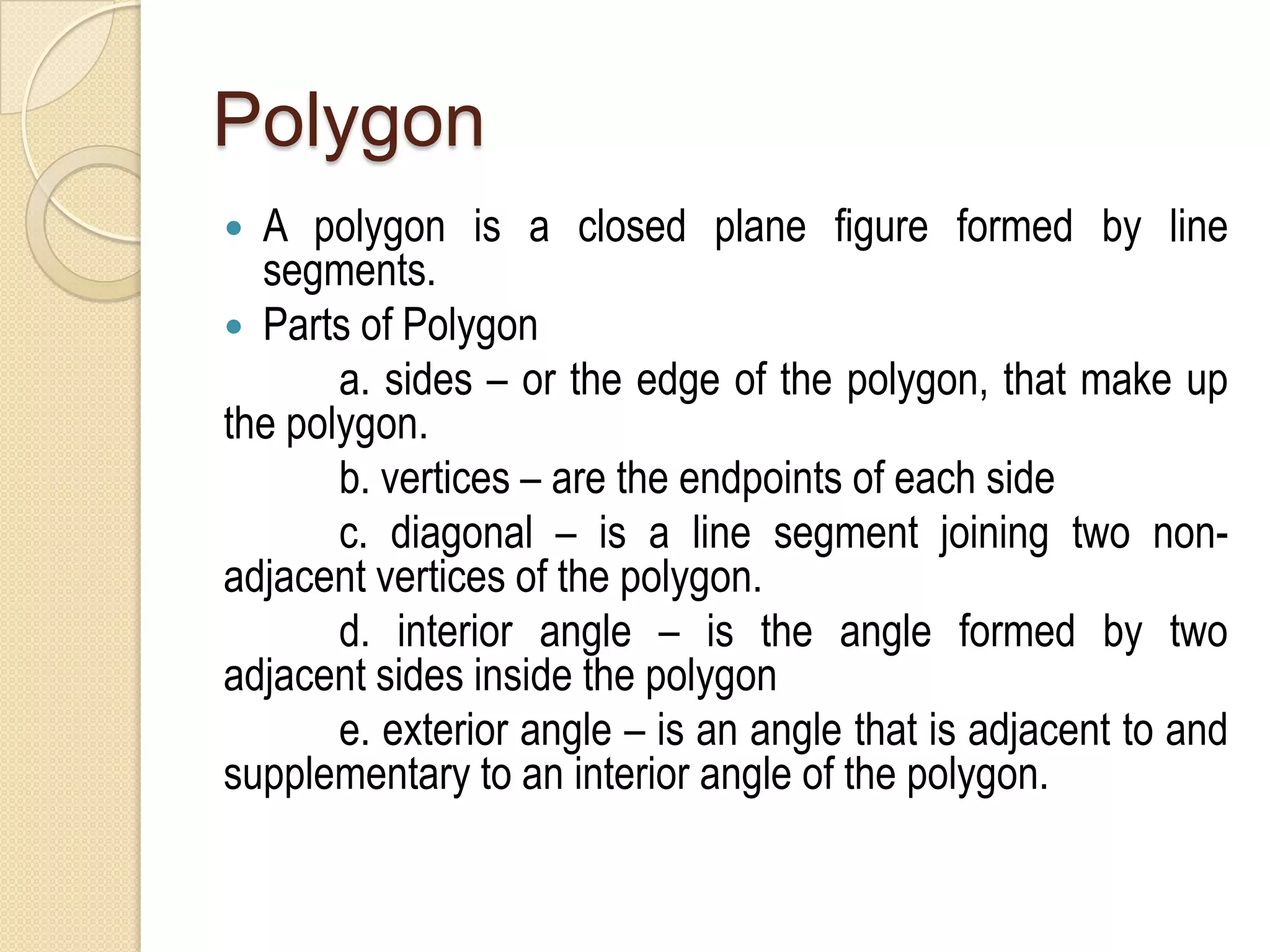 Polygon
A polygon is a closed plane figure formed by line
segments.
 Parts of Polygon
a. sides – or the edge of the polygon, that make up
the polygon.
b. vertices – are the endpoints of each side
c. diagonal – is a line segment joining two nonadjacent vertices of the polygon.
d. interior angle – is the angle formed by two
adjacent sides inside the polygon
e. exterior angle – is an angle that is adjacent to and
supplementary to an interior angle of the polygon.


 