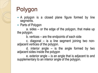 Polygon
A polygon is a closed plane figure formed by line
segments.
 Parts of Polygon
a. sides – or the edge of the polygon, that make up
the polygon.
b. vertices – are the endpoints of each side
c. diagonal – is a line segment joining two nonadjacent vertices of the polygon.
d. interior angle – is the angle formed by two
adjacent sides inside the polygon
e. exterior angle – is an angle that is adjacent to and
supplementary to an interior angle of the polygon.


 