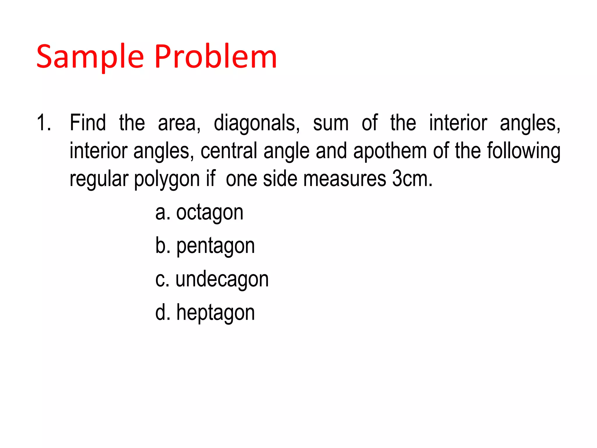 Sample Problem
1. Find the area, diagonals, sum of the interior angles,
interior angles, central angle and apothem of the following
regular polygon if one side measures 3cm.
a. octagon
b. pentagon
c. undecagon
d. heptagon