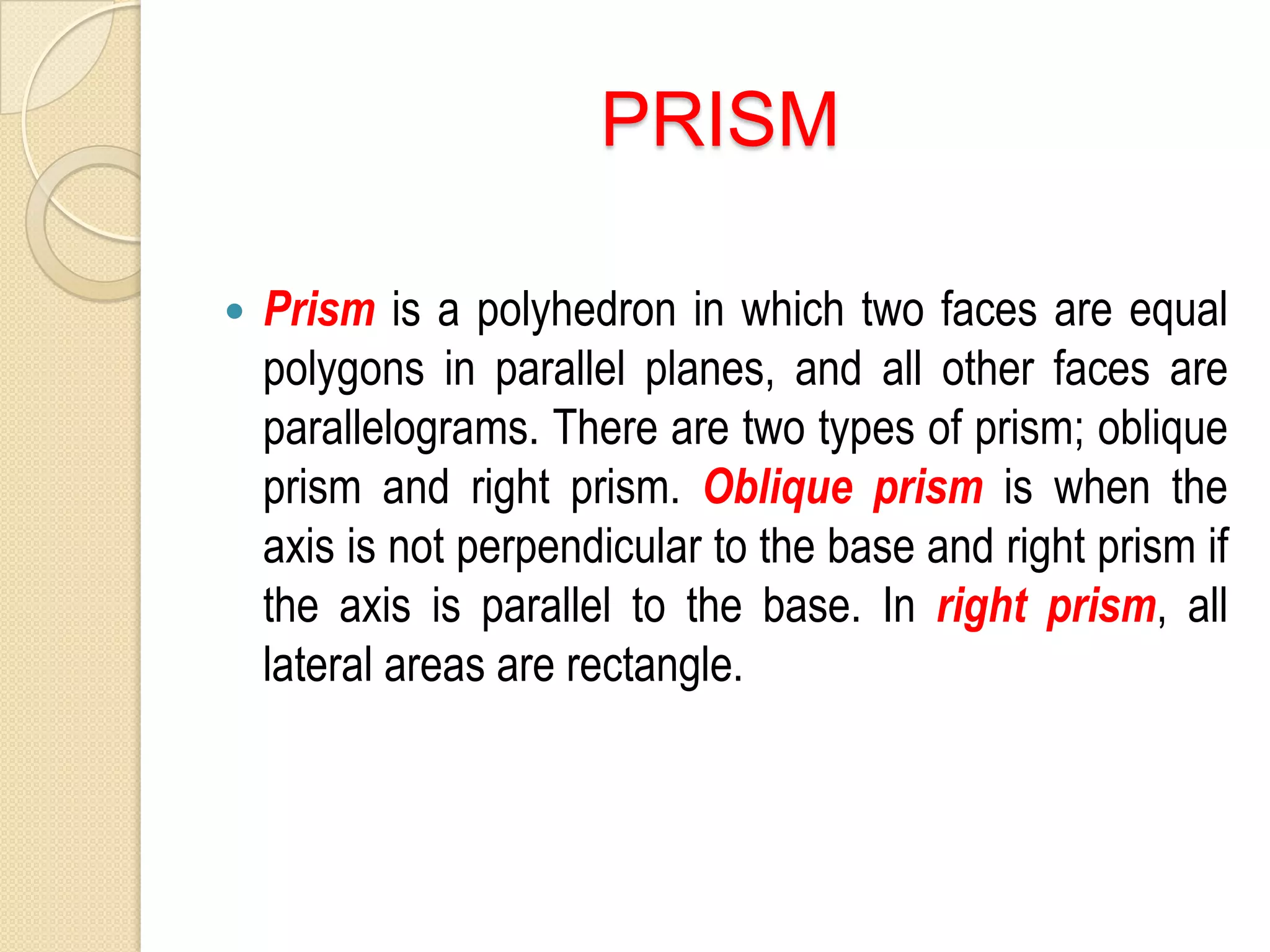PRISM
Prism is a polyhedron in which two faces are equal
polygons in parallel planes, and all other faces are
parallelograms. There are two types of prism; oblique
prism and right prism. Oblique prism is when the
axis is not perpendicular to the base and right prism if
the axis is parallel to the base. In right prism, all
lateral areas are rectangle.