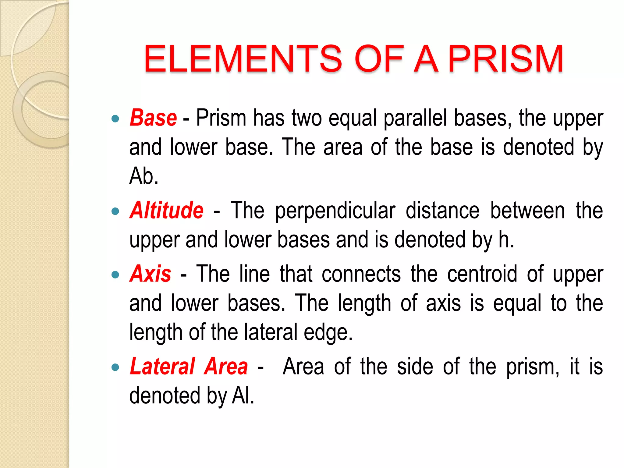 ELEMENTS OF A PRISM
Base - Prism has two equal parallel bases, the upper
and lower base. The area of the base is denoted by
Ab.
Altitude - The perpendicular distance between the
upper and lower bases and is denoted by h.
Axis - The line that connects the centroid of upper
and lower bases. The length of axis is equal to the
length of the lateral edge.
Lateral Area - Area of the side of the prism, it is
denoted by Al.
