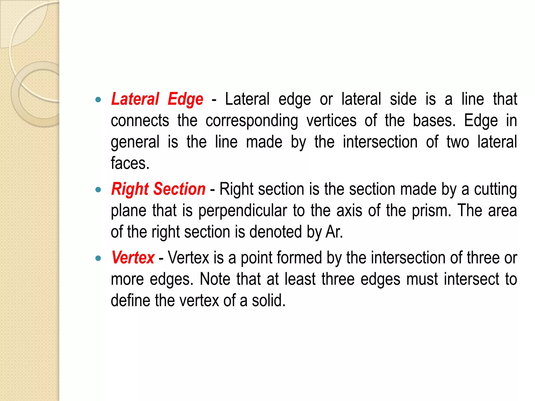 
Lateral Edge - Lateral edge or lateral side is a line that
connects the corresponding vertices of the bases. Edge in
general is the line made by the intersection of two lateral
faces.
Right Section - Right section is the section made by a cutting
plane that is perpendicular to the axis of the prism. The area
of the right section is denoted by Ar.
Vertex - Vertex is a point formed by the intersection of three or
more edges. Note that at least three edges must intersect to
define the vertex of a solid.