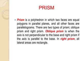 PRISM


Prism is a polyhedron in which two faces are equal
polygons in parallel planes, and all other faces are
parallelograms. There are two types of prism; oblique
prism and right prism. Oblique prism is when the
axis is not perpendicular to the base and right prism if
the axis is parallel to the base. In right prism, all
lateral areas are rectangle.

 