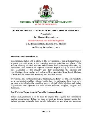 FEDERAL REPUBLIC OF NIGERIA
MINISTRY OF MINES AND STEEL DEVELOPMENT
OFFICE OF THE MINISTER
Page 1 of 10
STATE OF THE SOLID MINERALS SECTOR AND WAY FORWARD
Presented by
Dr. ‘Kayode Fayemi, CON
Minister of Mines and Steel Development
at the Inaugural Media Briefing of the Ministry
on Monday, December 21, 2015
Protocols and Introduction
Good morning ladies and gentlemen. The core purpose of our gathering today is
acquaint you with some of the emerging strategic priorities and plans of the
Federal Ministry of Solid Minerals Development for accelerating and scaling up
the role of solid minerals in Nigeria’s economy. I speak today on behalf of the
core leadership of this ministry and duly acknowledge the support and
contributions of my brother and colleague Hon. Abubakar Bawa Bwari, Minister
of State and the Permanent Secretary, Mr. Istifanus Fuktur.
We will also like to thank President Muhammadu Buhari for the opportunity to
serve our republic and her citizens. In the short period that we have been here,
we must acknowlesdge the enriching support of staff of the Ministry and its key
departments and agencies for their warm welcome, insights, support and
frankness.
Our Point of Departure: A Partially Leveraged Asset
Ladies and gentlemen, it is no news to anyone that Nigeria has tremendous
mining endowments. Today, we have at least 44 known mineral assets that
include precious minerals, base metals, bulk minerals and what are known as
 
