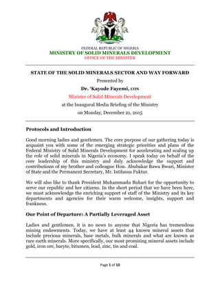 FEDERAL REPUBLIC OF NIGERIA
MINISTRY OF SOLID MINERALS DEVELOPMENT
OFFICE OF THE MINISTER
Page 1 of 10
STATE OF THE SOLID MINERALS SECTOR AND WAY FORWARD
Presented by
Dr. „Kayode Fayemi, CON
Minister of Solid Minerals Development
at the Inaugural Media Briefing of the Ministry
on Monday, December 21, 2015
Protocols and Introduction
Good morning ladies and gentlemen. The core purpose of our gathering today is
acquaint you with some of the emerging strategic priorities and plans of the
Federal Ministry of Solid Minerals Development for accelerating and scaling up
the role of solid minerals in Nigeria’s economy. I speak today on behalf of the
core leadership of this ministry and duly acknowledge the support and
contributions of my brother and colleague Hon. Abubakar Bawa Bwari, Minister
of State and the Permanent Secretary, Mr. Istifanus Fuktur.
We will also like to thank President Muhammadu Buhari for the opportunity to
serve our republic and her citizens. In the short period that we have been here,
we must acknowlesdge the enriching support of staff of the Ministry and its key
departments and agencies for their warm welcome, insights, support and
frankness.
Our Point of Departure: A Partially Leveraged Asset
Ladies and gentlemen, it is no news to anyone that Nigeria has tremendous
mining endowments. Today, we have at least 44 known mineral assets that
include precious minerals, base metals, bulk minerals and what are known as
rare earth minerals. More specifically, our most promising mineral assets include
gold, iron ore, baryte, bitumen, lead, zinc, tin and coal.
 
