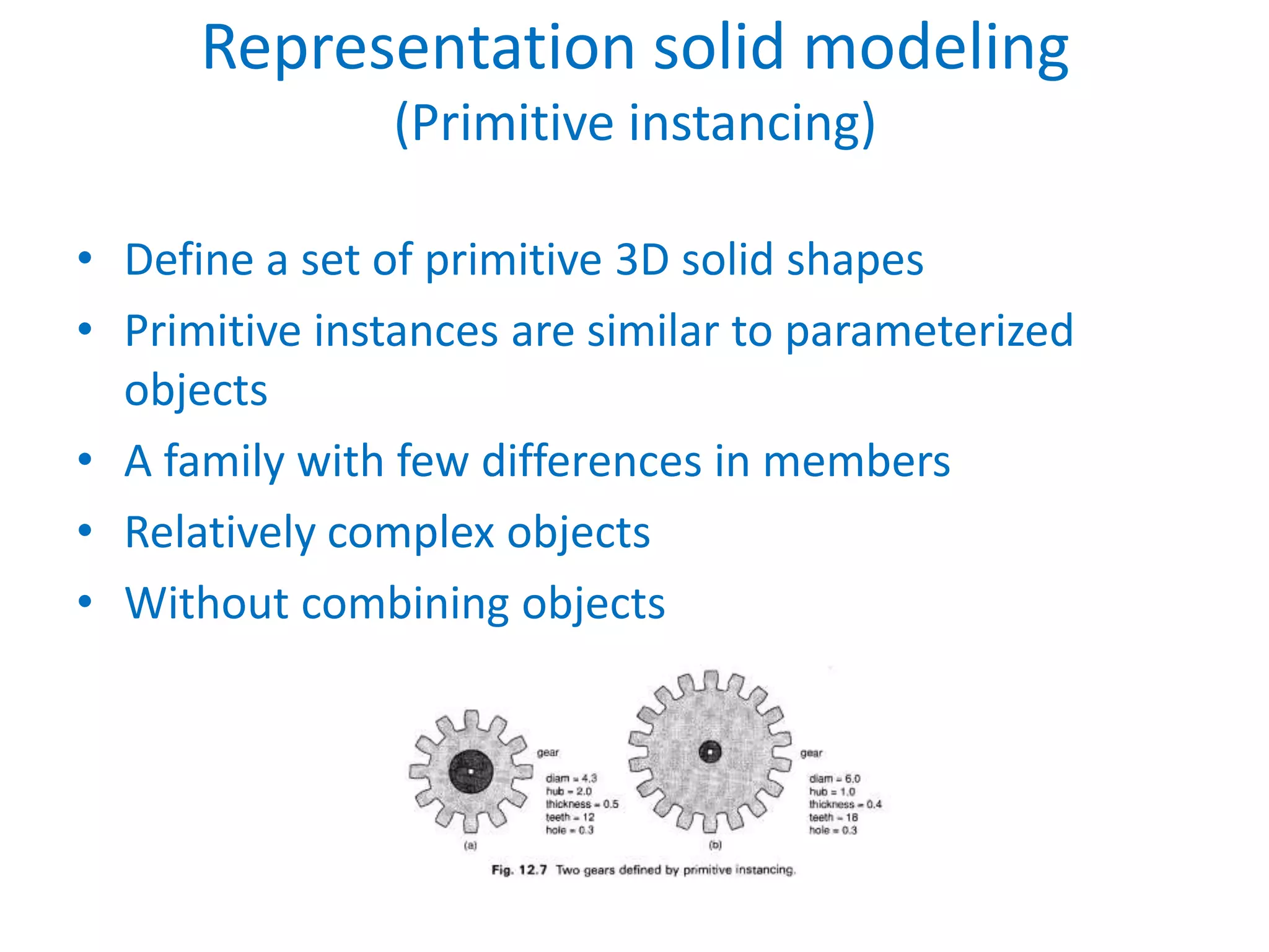 Representation solid modeling
               (Primitive instancing)

• Define a set of primitive 3D solid shapes
• Primitive instances are similar to parameterized
  objects
• A family with few differences in members
• Relatively complex objects
• Without combining objects
 