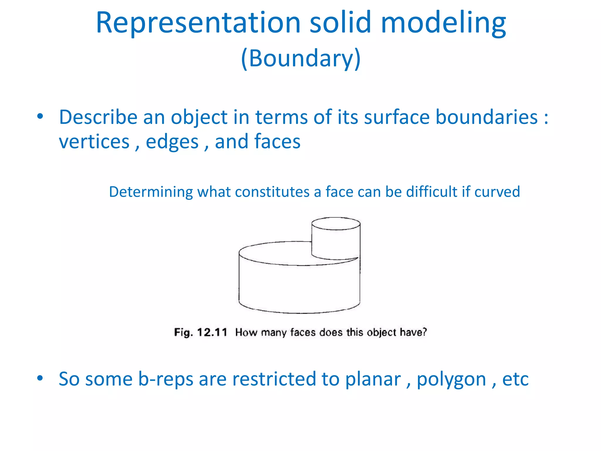 Representation solid modeling
                           (Boundary)

• Describe an object in terms of its surface boundaries :
  vertices , edges , and faces

        Determining what constitutes a face can be difficult if curved
                          surfaces are allowed




• So some b-reps are restricted to planar , polygon , etc
 