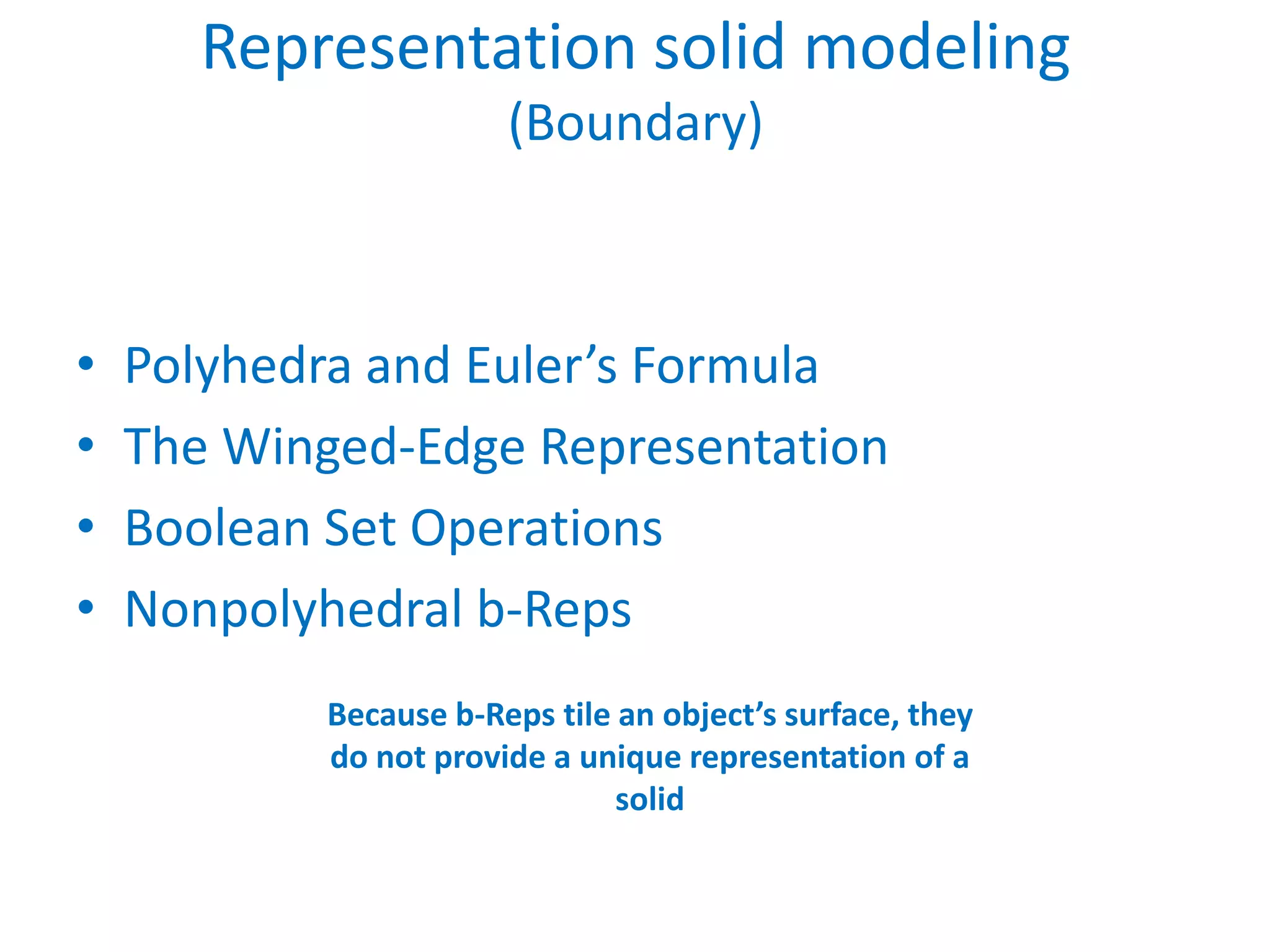 Representation solid modeling
                       (Boundary)



•   Polyhedra and Euler’s Formula
•   The Winged-Edge Representation
•   Boolean Set Operations
•   Nonpolyhedral b-Reps
           Because b-Reps tile an object’s surface, they
           do not provide a unique representation of a
                               solid
 